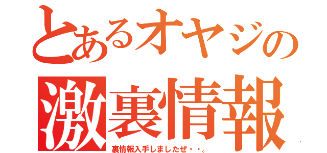 とあるオヤジの激裏情報（裏情報入手しましたぜ・・。）