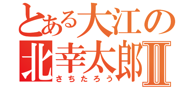 とある大江の北幸太郎Ⅱ（さちたろう）