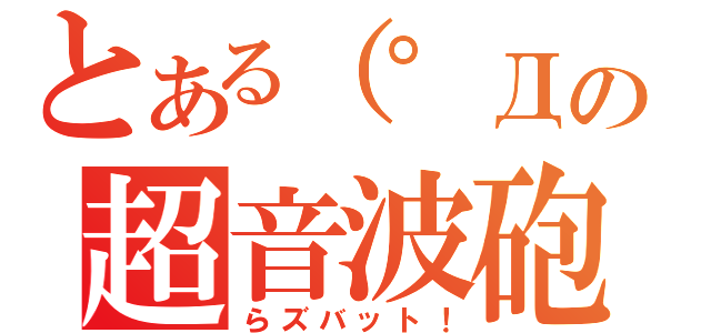 とある（゜Д゜）の超音波砲（らズバット！）