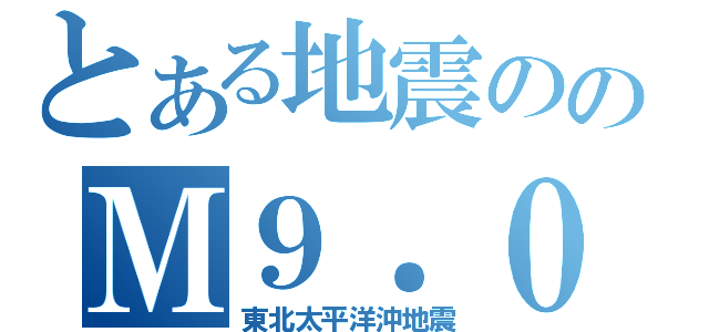 とある地震ののＭ９．０（東北太平洋沖地震）