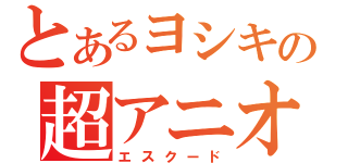 とあるヨシキの超アニオタ人（エスクード）