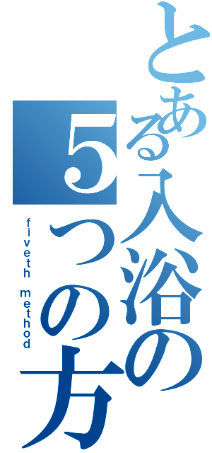 とある入浴の５つの方法（ｆｉｖｅｔｈ ｍｅｔｈｏｄ）