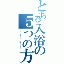 とある入浴の５つの方法（ｆｉｖｅｔｈ ｍｅｔｈｏｄ）