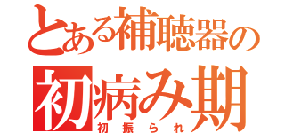 とある補聴器の初病み期（初振られ）