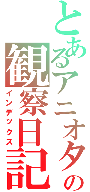 とあるアニオタの観察日記（インデックス）