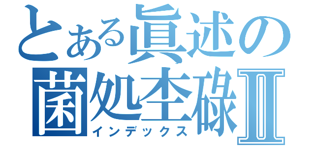 とある眞述の菌処杢碌Ⅱ（インデックス）