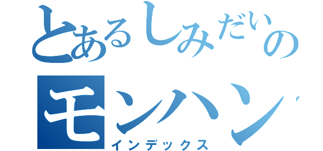 とあるしみだいのモンハン生活（インデックス）