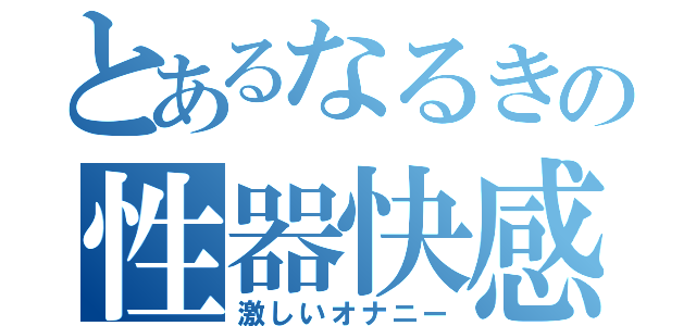 とあるなるきの性器快感物語（激しいオナニー）