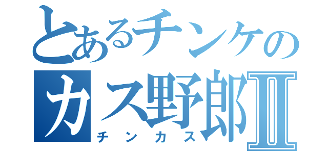 とあるチンケのカス野郎Ⅱ（チンカス）