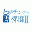 とあるチンケのカス野郎Ⅱ（チンカス）