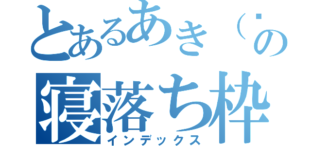 とあるあき（๑╹ω╹๑ ）の寝落ち枠（インデックス）