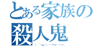 とある家族の殺人鬼（（ ´－ω・）▄︻┻┳══━一）