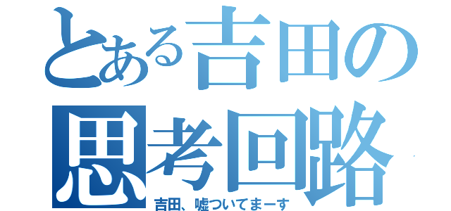 とある吉田の思考回路（吉田、嘘ついてまーす）