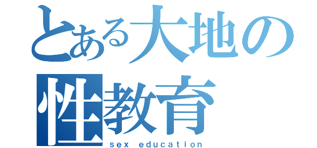 とある大地の性教育（ｓｅｘ ｅｄｕｃａｔｉｏｎ）