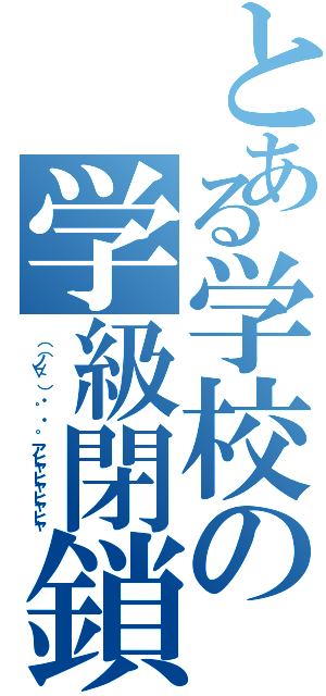 とある学校の学級閉鎖（（（ノ∀｀）・゜・。 アヒャヒャヒャヒャ）