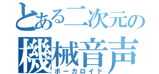 とある二次元の機械音声（ボーカロイド）