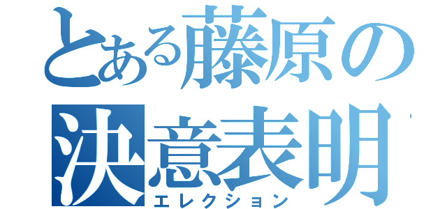 とある藤原の決意表明（エレクション）