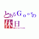 とあるＧｏｏｇｌｅの休日（働きたくないでござる）