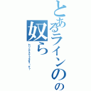 とあるラインのグルの奴ら（わりとガチでうるせぇ〜ぞ？）