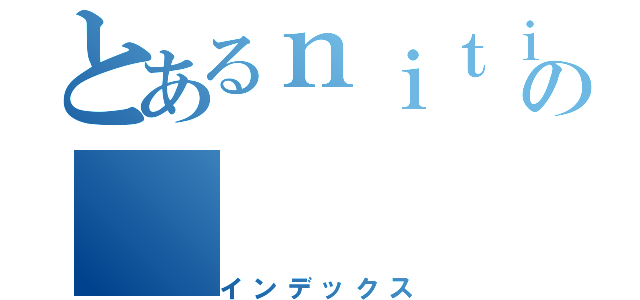 とあるｎｉｔｉの（インデックス）