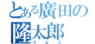 とある廣田の隆太郎（うんこ）