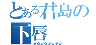 とある君島の下唇（ぷるぷるぷるぷる）