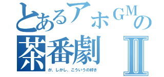 とあるアホＧＭたちの茶番劇Ⅱ（が、しかし、こういうの好き）