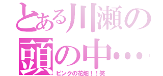 とある川瀬の頭の中…（ピンクの花畑！！笑）