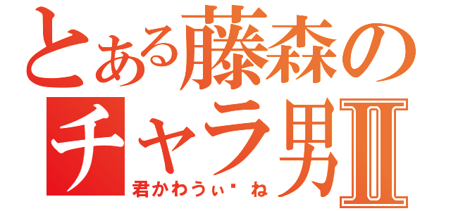 とある藤森のチャラ男Ⅱ（君かわうぃ〜ね）