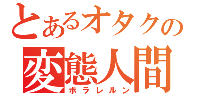 とあるオタクの変態人間（ボラレルン）