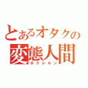 とあるオタクの変態人間（ボラレルン）