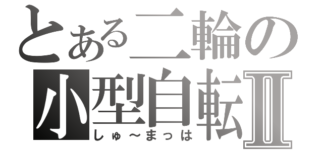 とある二輪の小型自転車Ⅱ（しゅ～まっは）