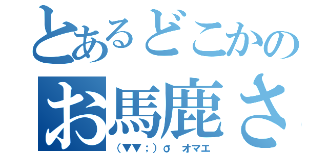 とあるどこかのお馬鹿さん（（▼▼；）σ オマエ）