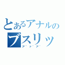 とあるアナルのブスリッ（ア゛ァ゛ア゛）