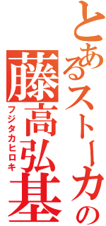 とあるストーカーの藤高弘基（フジタカヒロキ）