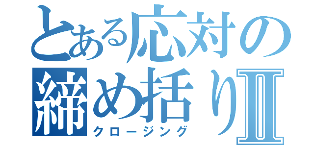 とある応対の締め括りⅡ（クロージング）