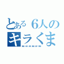 とある６人のキラくま（西田　小泉　大野　奥田　田中　阿倍）