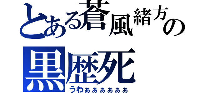 とある蒼風緒方の黒歴死（うわぁぁぁぁぁぁ）