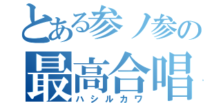 とある参ノ参の最高合唱（ハシルカワ）