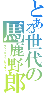 とある世代の馬鹿野郎（マッドサイエンティスト）