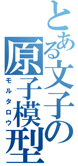 とある文子の原子模型（モルタロウ）