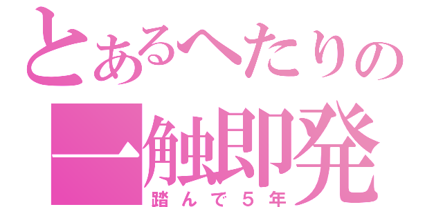 とあるへたりの一触即発（踏んで５年）