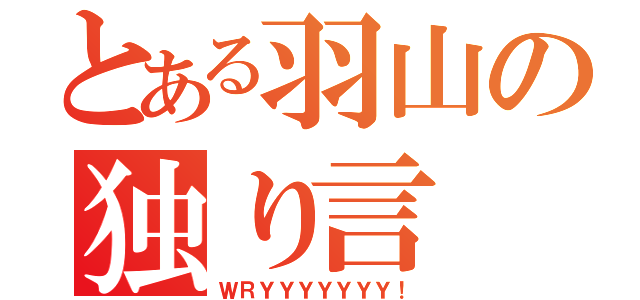 とある羽山の独り言（ＷＲＹＹＹＹＹＹＹ！）