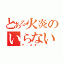 とある火炎のいらない子（ブースター）