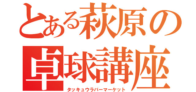 とある萩原の卓球講座（タッキュウラバーマーケット）