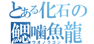 とある化石の鰓噛魚龍（ウオノラゴン）