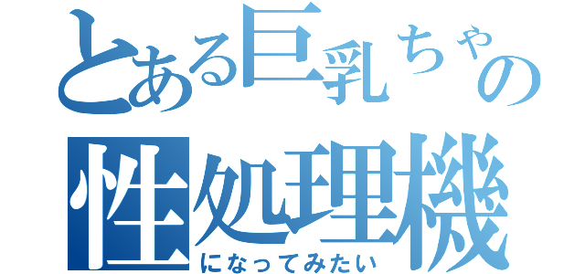 とある巨乳ちゃんの性処理機（になってみたい）