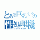 とある巨乳ちゃんの性処理機（になってみたい）