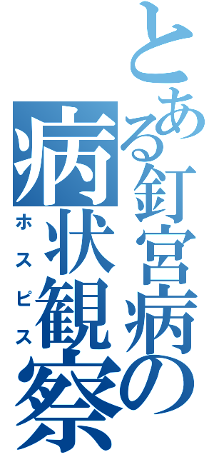 とある釘宮病の病状観察（ホスピス）