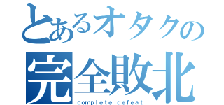 とあるオタクの完全敗北（ｃｏｍｐｌｅｔｅ ｄｅｆｅａｔ）